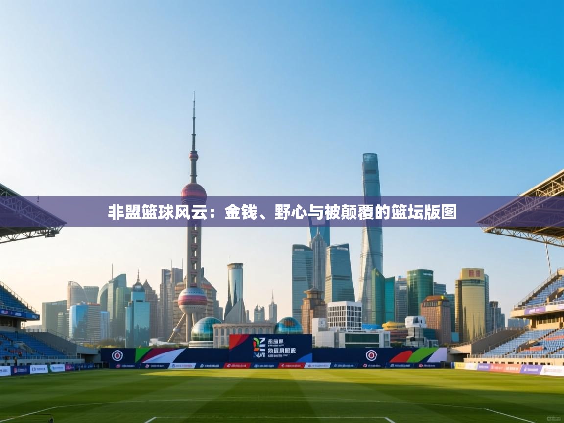 非盟篮球风云:金钱、野心与被颠覆的篮坛版图 第1张